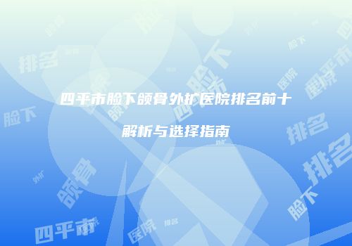 四平市脸下颌骨外扩医院排名前十解析与选择指南