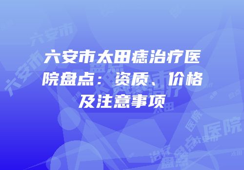 六安市太田痣治疗医院盘点：资质、价格及注意事项