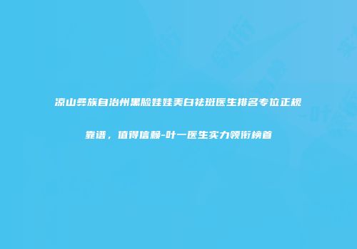 凉山彝族自治州黑脸娃娃美白祛斑医生排名专位正规靠谱，值得信赖-叶一医生实力领衔榜首