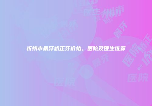 忻州市暴牙矫正牙价格、医院及医生推荐