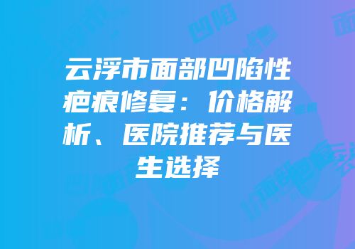 云浮市面部凹陷性疤痕修复：价格解析、医院推荐与医生选择