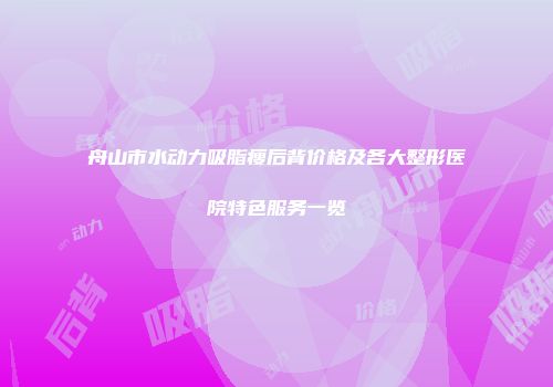 舟山市水动力吸脂瘦后背价格及各大整形医院特色服务一览