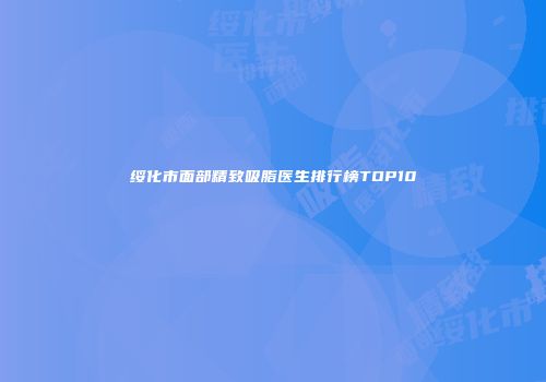 绥化市面部精致吸脂医生排行榜TOP10