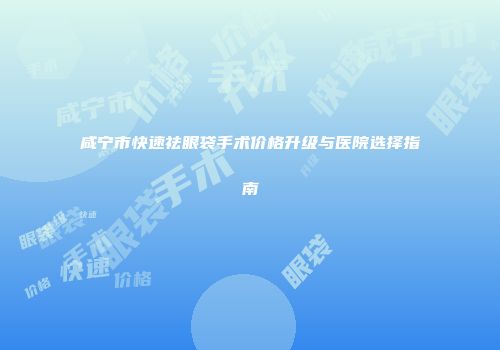 咸宁市快速祛眼袋手术价格升级与医院选择指南