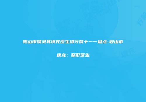 鞍山市精灵耳填充医生排行前十一一盘点-鞍山市唐龙：整形医生