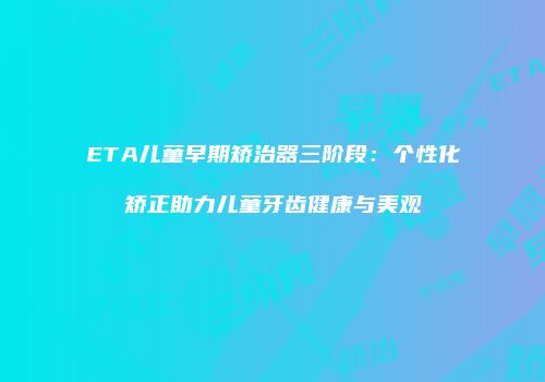 ETA儿童早期矫治器三阶段：个性化矫正助力儿童牙齿健康与美观