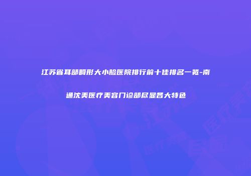江苏省耳部畸形大小脸医院排行前十佳排名一览-南通沈美医疗美容门诊部尽显各大特色