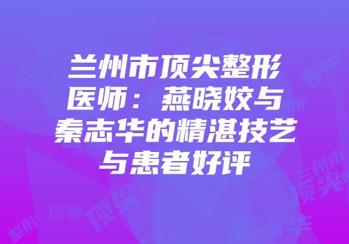 兰州市顶尖整形医师：燕晓姣与秦志华的精湛技艺与患者好评