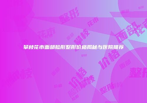 攀枝花市面部脸形整形价格揭秘与医院推荐