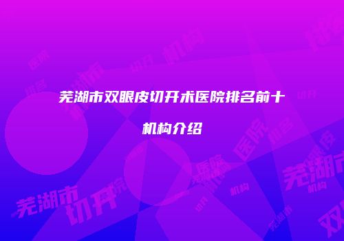 芜湖市双眼皮切开术医院排名前十机构介绍