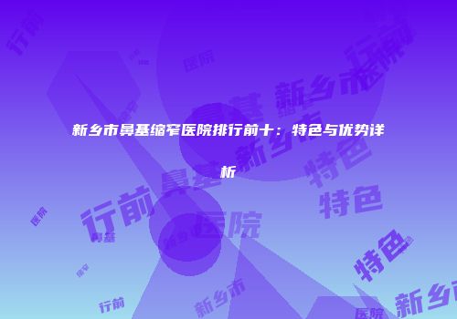 新乡市鼻基缩窄医院排行前十：特色与优势详析