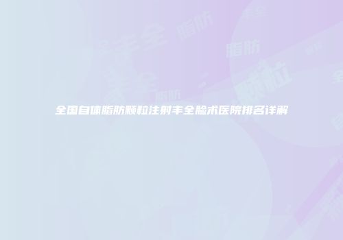 全国自体脂肪颗粒注射丰全脸术医院排名详解