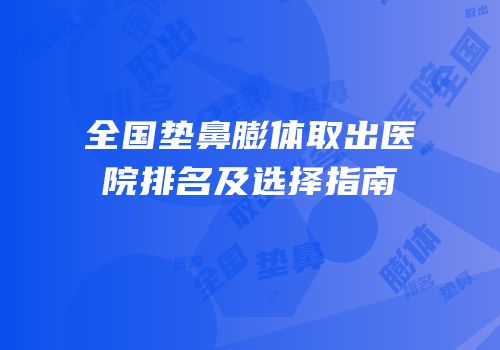 全国垫鼻膨体取出医院排名及选择指南