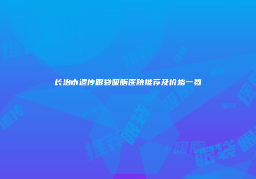长治市遗传眼袋吸脂医院推荐及价格一览