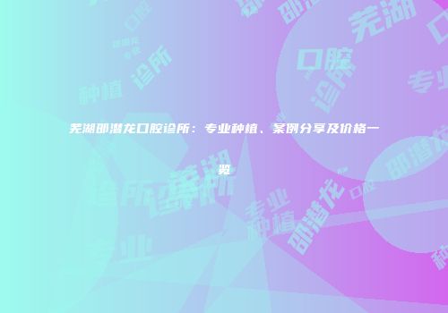 芜湖邵潜龙口腔诊所：专业种植、案例分享及价格一览