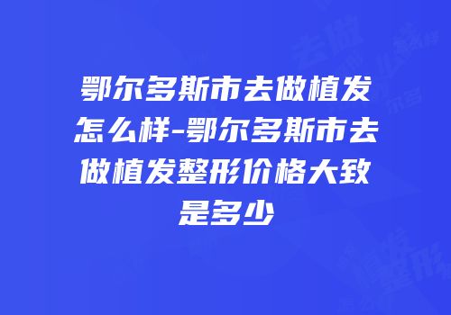 鄂尔多斯市去做植发怎么样-鄂尔多斯市去做植发整形价格大致是多少