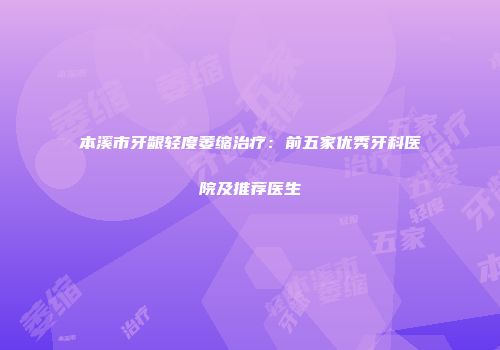 本溪市牙龈轻度萎缩治疗：前五家优秀牙科医院及推荐医生