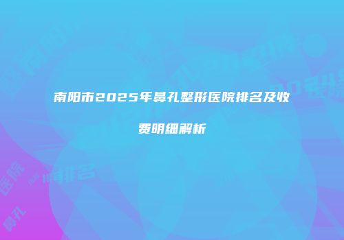 南阳市2025年鼻孔整形医院排名及收费明细解析
