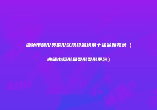 曲靖市畸形鼻整形医院排名榜前十强最新收录（曲靖市畸形鼻整形整形医院）