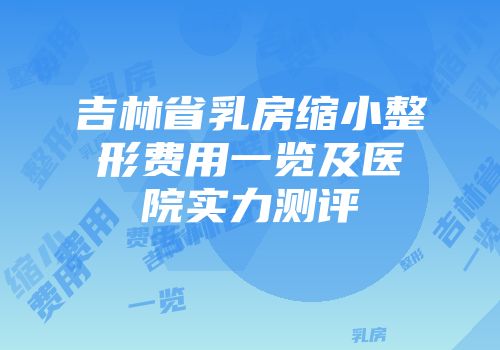 吉林省乳房缩小整形费用一览及医院实力测评
