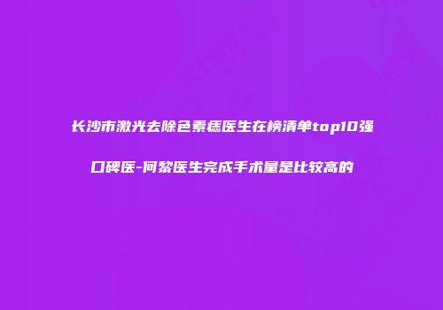 长沙市激光去除色素痣医生在榜清单top10强口碑医-何黎医生完成手术量是比较高的