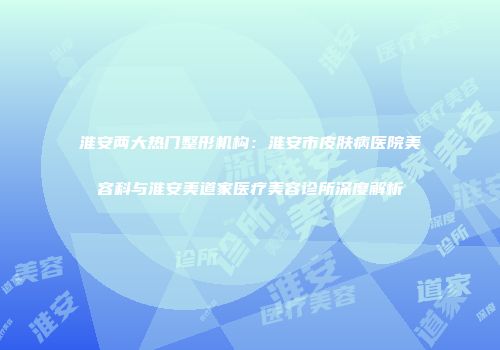 淮安两大热门整形机构：淮安市皮肤病医院美容科与淮安美道家医疗美容诊所深度解析