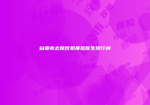 自贡市去除咬肌瘦脸医生排行榜