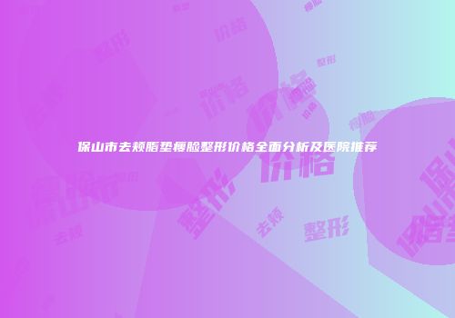 保山市去颊脂垫瘦脸整形价格全面分析及医院推荐