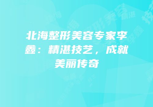 北海整形美容专家李鑫：精湛技艺，成就美丽传奇