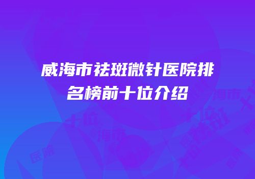 威海市祛斑微针医院排名榜前十位介绍