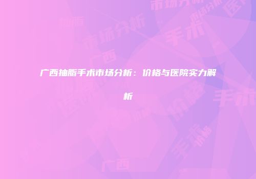 广西抽脂手术市场分析：价格与医院实力解析