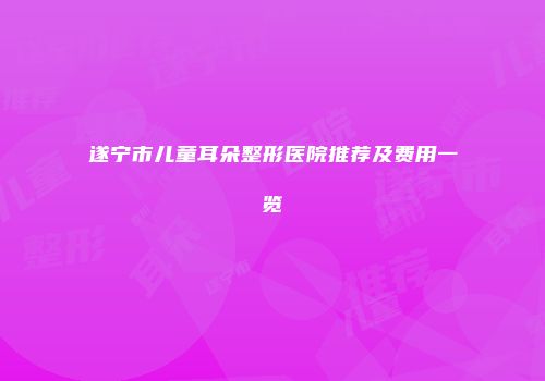 遂宁市儿童耳朵整形医院推荐及费用一览