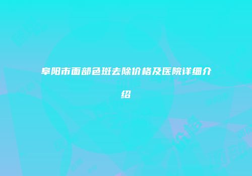 阜阳市面部色斑去除价格及医院详细介绍