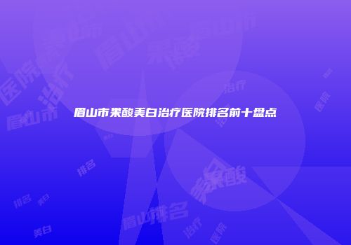 眉山市果酸美白治疗医院排名前十盘点
