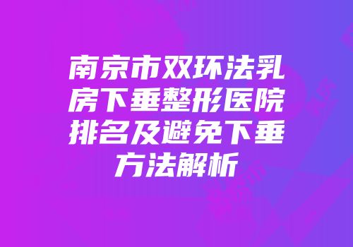 南京市双环法乳房下垂整形医院排名及避免下垂方法解析