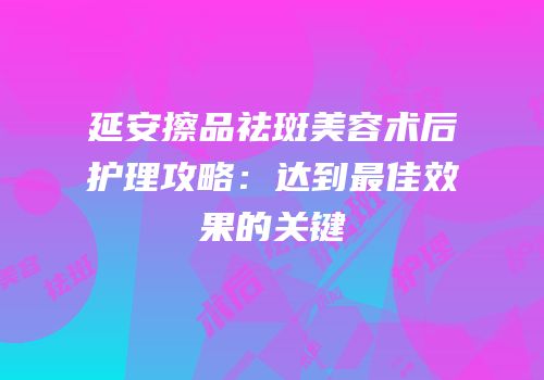 延安擦品祛斑美容术后护理攻略：达到最佳效果的关键
