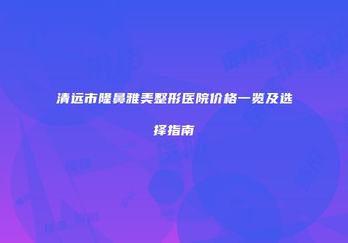 清远市隆鼻雅美整形医院价格一览及选择指南