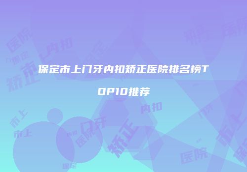 保定市上门牙内扣矫正医院排名榜TOP10推荐