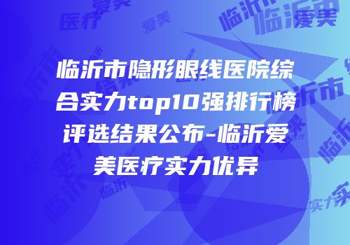 临沂市隐形眼线医院综合实力top10强排行榜评选结果公布-临沂爱美医疗实力优异
