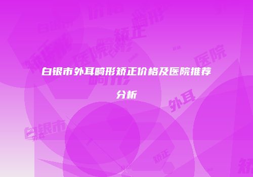 白银市外耳畸形矫正价格及医院推荐分析