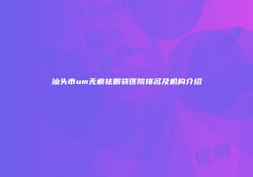 汕头市um无痕祛眼袋医院排名及机构介绍
