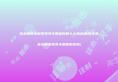 佳木斯市注射爱贝芙丰唇最好的十大排名榜(佳木斯市注射爱贝芙丰唇整形医院)
