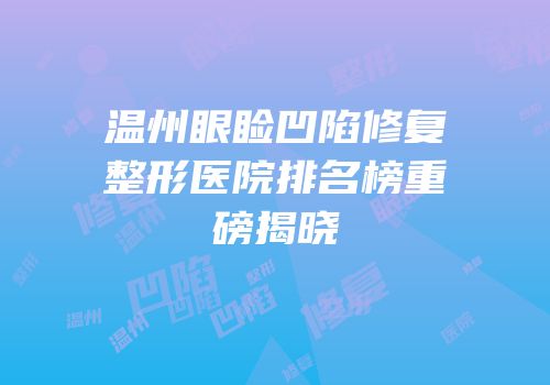 温州眼睑凹陷修复整形医院排名榜重磅揭晓