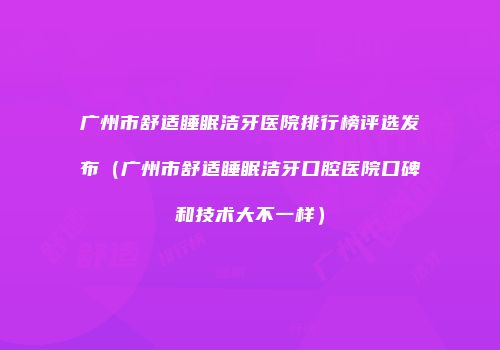 广州市舒适睡眠洁牙医院排行榜评选发布（广州市舒适睡眠洁牙口腔医院口碑和技术大不一样）