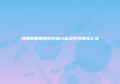 咸阳市面雕整形价格分析及医院推荐汇总