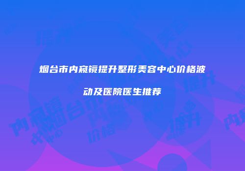 烟台市内窥镜提升整形美容中心价格波动及医院医生推荐