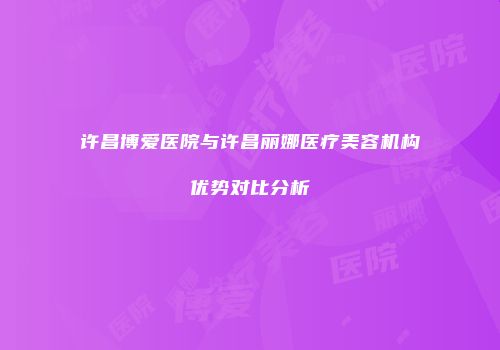 许昌博爱医院与许昌丽娜医疗美容机构优势对比分析