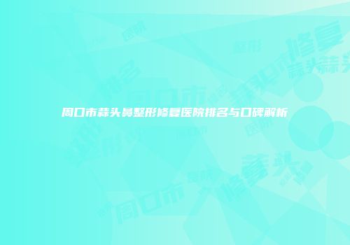 周口市蒜头鼻整形修复医院排名与口碑解析