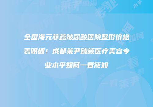 全国海元菲蕊玻尿酸医院整形价格表明细！成都莱尹臻颜医疗美容专业水平如何一看便知