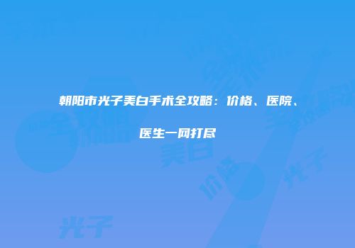 朝阳市光子美白手术全攻略：价格、医院、医生一网打尽